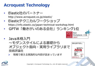 Acroquest Technology
• Elastic社のパートナー
http://www.acroquest.co.jp/elastic/
• Elasticテクニカルワークショップ
https://info.elastic.co/japan-technical-workshop.html
• GPTW「働きがいのある会社」ランキング1位
• Java本格入門
～モダンスタイルによる基礎から
オブジェクト指向・実用ライブラリまで
技術評論社
 現場で使える実践的な内容が詰まっています
Copyright © Acroquest Technology Co., Ltd. All rights reserved. 3
 