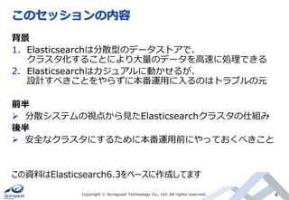 このセッションの内容
Copyright © Acroquest Technology Co., Ltd. All rights reserved. 4
背景
1. Elasticsearchは分散型のデータストアで、
クラスタ化することにより大量のデータを高速に処理できる
2. Elasticsearchはカジュアルに動かせるが、
設計すべきことをやらずに本番運用に入るのはトラブルの元
前半
 分散システムの視点から見たElasticsearchクラスタの仕組み
後半
 安全なクラスタにするために本番運用前にやっておくべきこと
この資料はElasticsearch6.3をベースに作成してます
 