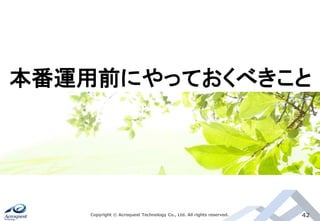 Copyright © Acroquest Technology Co., Ltd. All rights reserved. 42
本番運用前にやっておくべきこと
 
