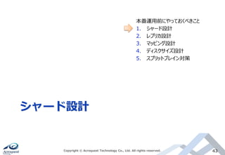 シャード設計
Copyright © Acroquest Technology Co., Ltd. All rights reserved. 43
本番運用前にやっておくべきこと
1. シャード設計
2. レプリカ設計
3. マッピング設計
4. ディスクサイズ設計
5. スプリットブレイン対策
 
