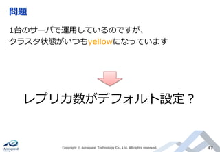 問題
Copyright © Acroquest Technology Co., Ltd. All rights reserved. 47
1台のサーバで運用しているのですが、
クラスタ状態がいつもyellowになっています
レプリカ数がデフォルト設定？
 