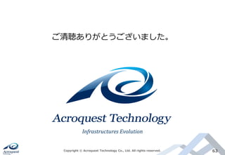 Copyright © Acroquest Technology Co., Ltd. All rights reserved. 63
ご清聴ありがとうございました。
Infrastructures Evolution
 