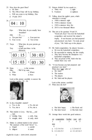 English for Grade 1 ~ UUS GASAL 2015/2016 3
25. How does she greet Dara?
a. Hi, Dara
b. The 29th of June will be my birthday.
c. Will you come to my birthday, Dea
d. 19 june 2015
26.
Giyo : What time do you usually have
breakfast?
Aldy : At_____
a. Ten past four c. Four past ten
b. Four to ten d. Ten to four
27. Tasya : What time do your parents go
home?
Tery : at half past three in the
afternoon.
a. c.
b. d.
28. Hana : ______ is the woman.
Dika : She is my aunt.
a. Who c. Where
b. What d. How
Look at this picture carefully to answer the
question number 29 – 30.
29. Is she a beautiful student?
a. Yes, is she c. No, she not
b. Yes, she is d. No, she is
30. That student is Lovy. She has___and
___hair.
a. straihgt, long c. curly, long
b. straight, short d. curly, short
31. Shinta is a clever student in her school.
The synonym of the word “clever” is...
a. Stupid c. careful
b. diligent d. smart
32. Sixteen divided by two equals to...
a. Thirty two c. eight
b. Fourteen d. eighteen
33. Telling about the english years, which
statement is wrong?
a. 1908 is nineteen eight
b. 1920 is nineteen twenty
c. 1945 is nineteen forty five
d. 2015 is two thousand fifteen
34. This text is for question 34 and 35.
“Good job, boys! You won the basketball
competition and received the winner’s
trophy. It was because you had prepared
and practiced very hard. I’m realy proud
of you, “ Mr. Sakti says to his players.
35. Mr. Sakti congratulates his players because....
a. He won the basketball competition.
b. He succeeded in winning the first trophy.
c. They have become the champions in a
basketball competition.
d. They are proud of Mr. Sakti who has
trained them very well
36. “ It was because you had prepared and
practiced very hard.”
What does ’you’ refer to?
a. Mr. Sakti
b. The readers
c. The players
d. Mr. Sakti and his players
Look at this picture carefully!
37. What does she feel?
a. She feels happy c. She feeels sad
b. She feels bored d. She feels tired
38. Arrange these words into good senteces.
on – congratulate – brother – your – job –
1 2 3 4 5
new
6
a. 1-2-3-4-5-6 c. 1-2-4-6-5-3
b. 2-1-4-6-5-3 d. 2-1-4-5-6-3
04 : 10
03 : 15 30 : 03
15 : 03 03 : 30
 