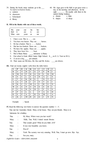 English for Grade 1 ~ UUS GASAL 2015/2016 4
39. During the break, many students go to the ___
To read or to borrow books .
a. canteen
b. classroom
c. Schoolyard
d. library
40. Mr. Agus goes to the field to get grass twice a
day, in the morning and afternoon, for his
eight _______. He usually sells them in the
market during holidays.
a. sheeps c. ships
b. shapes d. sheep
II. Fill in the blanks with one of these words.
1. I have a car. This is … … car.
2. You have two horses. They are … … horses.
3. He has a basket. That is … … basket.
4. She has two baskets. Those are …… baskets.
5. We have five apples. These are … …apples.
6. They have boat. It is … … boat.
7. She is Riana Riany. ____ nickname is Riany.
8. Our school is Saint Albert Junior High School. It __ on Jl. A. Yani no 88 A.
9. A cat an a dog ____ pet animals.
10. Their name are Mr.Joko, Mr. Eko and Mr. Koko. ____are drivers.
III. Find out twenty english verbs from the table below.
S P E A K O C O M E
B U Y H C U T P W I
B M O P B G O L R M
R S C L E A N A I S
E T E K B S N T F
A A T R I T V T E I
D K C U M A I R U N
W E E N U N S E H I
P U S H S D I F V S
P P U L L T A E H
R E P A I R S M J A
U K I M B E G I N N
Example : Speak
IV. Read the following text below to answer the question number 1 – 5.
Tina met her Australian friend, Mary, at her house. They are pen friends. Mary is in
Indonesia for a holiday.
Tina : Hi, Mary. Where were you last week?
Mary : Hello, Tina. Well, I visited mount Bromo.
Tina : That sounds great! What do you think of it?
Mary : It was very beautiful, you know.
Tina : Was it?
Mary : Yeah. The scenery was very amazing. Well, Tina, I must go now. Bye bye.
Tina : See you, mary.
My your our his her
their it are is are
Mine ours yours us me
 