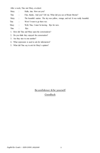 English for Grade 1 ~ UUS GASAL 2015/2016 5
After a week, Tina met Mary, at school.
Mary : Hello, tina. How are you?
Tina : Fine, thanks. And you? Tell me. What did you see at Mount Bromo?
Mary : The beautiful sunrise. The sky was yellow, orange, and red. It was really beautiful.
Tina : Wow! I want to go there too.
Mary : Well, Tina, I must be leaving. Bye for now.
Tina : Bye.
1. How did Tina and Mary open the conversations?
2. Do you think they enjoyed the conversation?
3. Are they nice to one another?
4. What expression is used to ask for information?
5. What did Tina say to ask for Mary’s opinion?
Be confidence &be yourself
Goodluck
 