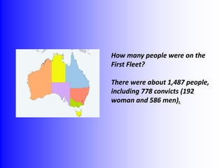 How many people were on the 
First Fleet? 
There were about 1,487 people, 
including 778 convicts (192 
woman and 586 men). 
 