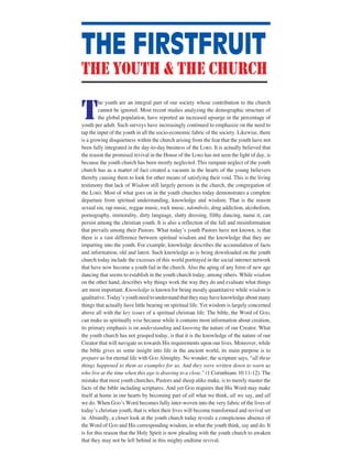 T
he youth are an integral part of our society whose contribution to the church
cannot be ignored. Most recent studies analyzing the demographic structure of
the global population, have reported an increased upsurge in the percentage of
youth per adult. Such surveys have increasingly continued to emphasize on the need to
tap the input of the youth in all the socio-economic fabric of the society. Likewise, there
is a growing disquietness within the church arising from the fear that the youth have not
been fully integrated in the day-to-day business of the LORD. It is actually believed that
the reason the promised revival in the House of the LORD has not seen the light of day, is
because the youth church has been mostly neglected. This rampant neglect of the youth
church has as a matter of fact created a vacuum in the hearts of the young believers
thereby causing them to look for other means of satisfying their void. This is the living
testimony that lack of Wisdom still largely persists in the church, the congregation of
the LORD. Most of what goes on in the youth churches today demonstrates a complete
departure from spiritual understanding, knowledge and wisdom. That is the reason
sexual sin, rap music, reggae music, rock music, ndombolo, drug addiction, alcoholism,
pornography, immorality, dirty language, slutty dressing, filthy dancing, name it, can
persist among the christian youth. It is also a reflection of the fall and misinformation
that prevails among their Pastors. What todayʼs youth Pastors have not known, is that
there is a vast difference between spiritual wisdom and the knowledge that they are
imparting into the youth. For example, knowledge describes the accumulation of facts
and information, old and latest. Such knowledge as is being downloaded on the youth
church today include the excesses of this world portrayed in the social internet network
that have now become a youth fad in the church. Also the aping of any form of new age
dancing that seems to establish in the youth church today, among others. While wisdom
on the other hand, describes why things work the way they do and evaluate what things
are most important. Knowledge is known for being mostly quantitative while wisdom is
qualitative.Todayʼsyouthneedtounderstandthattheymayhaveknowledgeaboutmany
things that actually have little bearing on spiritual life. Yet wisdom is largely concerned
above all with the key issues of a spiritual christian life. The bible, the Word of GOD,
can make us spiritually wise because while it contains most information about creation,
its primary emphasis is on understanding and knowing the nature of our Creator. What
the youth church has not grasped today, is that it is the knowledge of the nature of our
Creator that will navigate us towards His requirements upon our lives. Moreover, while
the bible gives us some insight into life in the ancient world, its main purpose is to
prepare us for eternal life with GOD Almighty. No wonder, the scripture says, “all these
things happened to them as examples for us. And they were written down to warn us
who live at the time when this age is drawing to a close.” (1 Corinthians 10:11-12). The
mistake that most youth churches, Pastors and sheep alike make, is to merely master the
facts of the bible including scriptures. And yet GOD requires that His Word may make
itself at home in our hearts by becoming part of all what we think, all we say, and all
we do. When GODʼs Word becomes fully inter-woven into the very fabric of the lives of
todayʼs christian youth, that is when their lives will become transformed and revival set
in. Absurdly, a closer look at the youth church today reveals a conspicuous absence of
the Word of GOD and His corresponding wisdom, in what the youth think, say and do. It
is for this reason that the Holy Spirit is now pleading with the youth church to awaken
that they may not be left behind in this mighty endtime revival.
THE FIRSTFRUIT
the youth & the church
 