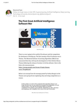 11/12/2017 The First Great Artificial Intelligence Software War
https://blog.markgrowth.com/the-ai-software-war-and-how-to-navigate-through-it-4165e89d6cf7 1/9
Desmond Yuen
Follow me to get news on Intel, HPC, Supercomputing, Arti cial Intelligence, Deep Learning,
Technology and society. desmondyuen.org; @desmondyuen1
Oct 15 · 6 min read
The First Great Arti cial Intelligence
Software War
There is a war raging in the world of AI software and the competition
for dominance is heating up. The rst casualty of the AI software war is
Theano. The Montreal Institute of Learning Algorithms (MILA) has
announced that they will stop the development of their Python library
Theano following the release of version 1.0 of the software. Here is the
link to the announcement.
https://groups.google.com/forum/#!topic/theano-
users/7Poq8BZutbY
Below is an excerpt from the message posted by Yoshua Bengio on the
Theano users group forum explaining why and citing competition as a
reason.
WordPress.com
Why MILA stop development of Theano
 