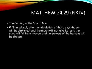 MATTHEW 24:29 (NKJV)
• The Coming of the Son of Man
• 29 “Immediately after the tribulation of those days the sun
will be darkened, and the moon will not give its light; the
stars will fall from heaven, and the powers of the heavens will
be shaken.
 
