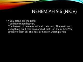 NEHEMIAH 9:6 (NKJV)
• 6 You alone are the LORD;
You have made heaven,
The heaven of heavens, with all their host, The earth and
everything on it, The seas and all that is in them, And You
preserve them all. The host of heaven worships You.
 