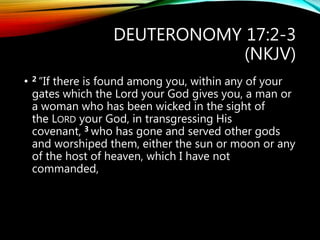 DEUTERONOMY 17:2-3
(NKJV)
• 2 “If there is found among you, within any of your
gates which the Lord your God gives you, a man or
a woman who has been wicked in the sight of
the LORD your God, in transgressing His
covenant, 3 who has gone and served other gods
and worshiped them, either the sun or moon or any
of the host of heaven, which I have not
commanded,
 