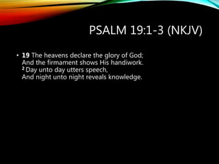 PSALM 19:1-3 (NKJV)
• 19 The heavens declare the glory of God;
And the firmament shows His handiwork.
2 Day unto day utters speech,
And night unto night reveals knowledge.
 