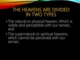 THE HEAVENS ARE DIVIDED
IN TWO TYPES
• The natural or physical heaven, Which is
visible and perceptible with our senses,
and
• The supernatural or spiritual heavens,
which cannot be perceived with our
senses.
 