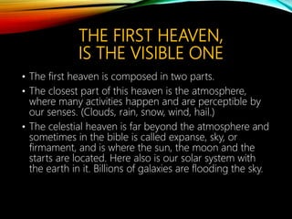 THE FIRST HEAVEN,
IS THE VISIBLE ONE
• The first heaven is composed in two parts.
• The closest part of this heaven is the atmosphere,
where many activities happen and are perceptible by
our senses. (Clouds, rain, snow, wind, hail.)
• The celestial heaven is far beyond the atmosphere and
sometimes in the bible is called expanse, sky, or
firmament, and is where the sun, the moon and the
starts are located. Here also is our solar system with
the earth in it. Billions of galaxies are flooding the sky.
 