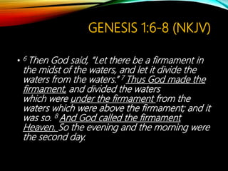 GENESIS 1:6-8 (NKJV)
• 6 Then God said, “Let there be a firmament in
the midst of the waters, and let it divide the
waters from the waters.” 7 Thus God made the
firmament, and divided the waters
which were under the firmament from the
waters which were above the firmament; and it
was so. 8 And God called the firmament
Heaven. So the evening and the morning were
the second day.
 