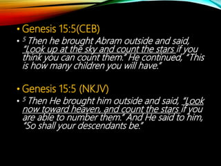 • Genesis 15:5(CEB)
• 5 Then he brought Abram outside and said,
“Look up at the sky and count the stars if you
think you can count them.” He continued, “This
is how many children you will have.”
• Genesis 15:5 (NKJV)
• 5 Then He brought him outside and said, “Look
now toward heaven, and count the stars if you
are able to number them.” And He said to him,
“So shall your descendants be.”
 