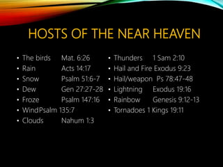HOSTS OF THE NEAR HEAVEN
• The birds Mat. 6:26
• Rain Acts 14:17
• Snow Psalm 51:6-7
• Dew Gen 27:27-28
• Froze Psalm 147:16
• WindPsalm 135:7
• Clouds Nahum 1:3
• Thunders 1 Sam 2:10
• Hail and Fire Exodus 9:23
• Hail/weapon Ps 78:47-48
• Lightning Exodus 19:16
• Rainbow Genesis 9:12-13
• Tornadoes 1 Kings 19:11
 
