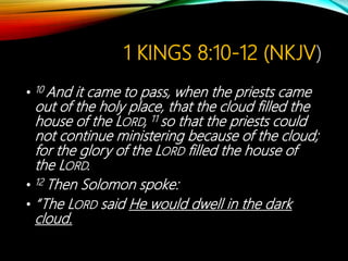 1 KINGS 8:10-12 (NKJV)
• 10 And it came to pass, when the priests came
out of the holy place, that the cloud filled the
house of the LORD, 11 so that the priests could
not continue ministering because of the cloud;
for the glory of the LORD filled the house of
the LORD.
• 12 Then Solomon spoke:
• “The LORD said He would dwell in the dark
cloud.
 