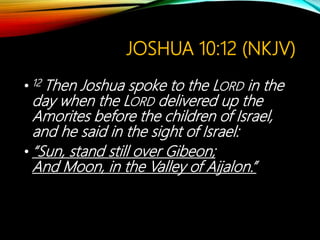 JOSHUA 10:12 (NKJV)
• 12 Then Joshua spoke to the LORD in the
day when the LORD delivered up the
Amorites before the children of Israel,
and he said in the sight of Israel:
• “Sun, stand still over Gibeon;
And Moon, in the Valley of Aijalon.”
 