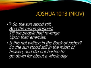 JOSHUA 10:13 (NKJV)
• 13 So the sun stood still,
And the moon stopped,
Till the people had revenge
Upon their enemies.
• Is this not written in the Book of Jasher?
So the sun stood still in the midst of
heaven, and did not hasten to
go down for about a whole day.
 