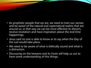 • As prophetic people that we are, we need to train our senses
and be aware of the natural and supernatural realms that are
around us, in that way we can be more effective to discern,
receive revelation and have inspiration about the end time
happenings.
• Jesus said no one is able to know or to say when the Day of
the Lod would take place.
• We need to be aware of what is biblically sound and what is
a distraction.
• Discussing on the heavens and its hosts will help us out to
have some understanding of this things.
 