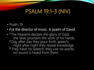 PSALM 19:1-3 (NIV)
• Psalm 19
• For the director of music. A psalm of David.
• 1 The heavens declare the glory of God;
the skies proclaim the work of his hands.
2 Day after day they pour forth speech;
night after night they reveal knowledge.
3 They have no speech, they use no words;
no sound is heard from them.
 
