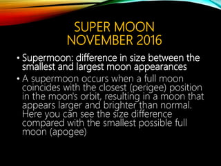 SUPER MOON
NOVEMBER 2016
• Supermoon: difference in size between the
smallest and largest moon appearances
• A supermoon occurs when a full moon
coincides with the closest (perigee) position
in the moon's orbit, resulting in a moon that
appears larger and brighter than normal.
Here you can see the size difference
compared with the smallest possible full
moon (apogee)
 