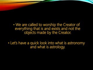 • We are called to worship the Creator of
everything that is and exists and not the
objects made by the Creator.
• Let’s have a quick look into what is astronomy
and what is astrology.
 