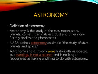 ASTRONOMY
• Definition of astronomy:
• Astronomy is the study of the sun, moon, stars,
planets, comets, gas, galaxies, dust and other non-
Earthly bodies and phenomena.
• NASA defines astronomy as simple “the study of stars,
planets and space.”
• Astronomy and astrology were historically associated,
but astrology is not a science and is no longer
recognized as having anything to do with astronomy.
 