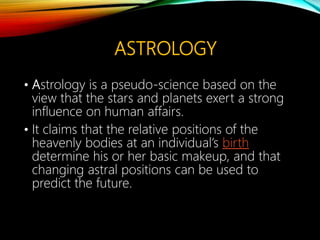 ASTROLOGY
• Astrology is a pseudo-science based on the
view that the stars and planets exert a strong
influence on human affairs.
• It claims that the relative positions of the
heavenly bodies at an individual’s birth
determine his or her basic makeup, and that
changing astral positions can be used to
predict the future.
 