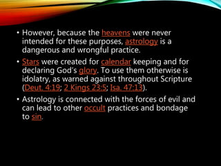 • However, because the heavens were never
intended for these purposes, astrology is a
dangerous and wrongful practice.
• Stars were created for calendar keeping and for
declaring God’s glory. To use them otherwise is
idolatry, as warned against throughout
Scripture (Deut. 4:19; 2 Kings 23:5; Isa. 47:13).
 