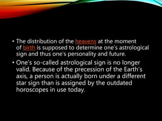 • The distribution of the heavens at the moment
of birth is supposed to determine one’s astrological
sign and thus one’s personality and future.
• One’s so-called astrological sign is no longer
valid. Because of the precession of the Earth’s
axis, a person is actually born under a different
star sign than is assigned by the outdated
horoscopes in use today.
 