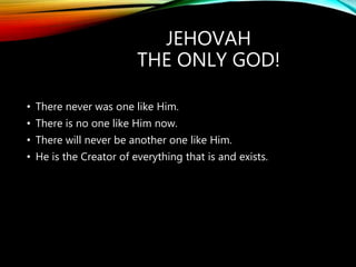 JEHOVAH
THE ONLY GOD!
• There never was one like Him.
• There is no one like Him now.
• There will never be another one like Him.
• He is the Creator of everything that is and exists.
 
