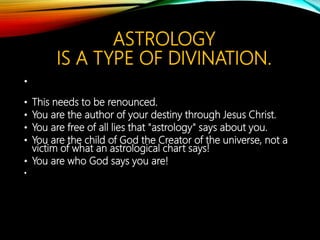 ASTROLOGY
IS A DANGEROUS THING.
• A word about Astrology:
• Satan's lie of "astrology" is a perversion of the
original star charts and use. The names of the
stars and pictures on the sky map were used to
describe the progression of the time table of God's
plan of salvation for mankind, not to tell a person's
fortune or future. This is just another instance
where the demonic has perverted the truth to
keep people from knowing who they REALLY are
and how important they are to the Creator of this
universe!
 