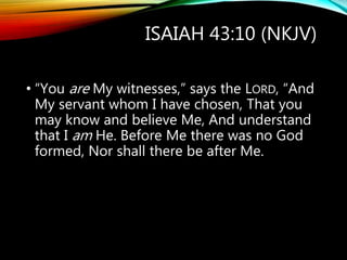ISAIAH 43:10 (NKJV)
• “You are My witnesses,” says the LORD, “And
My servant whom I have chosen, That you
may know and believe Me, And understand
that I am He. Before Me there was no God
formed, Nor shall there be after Me.
 