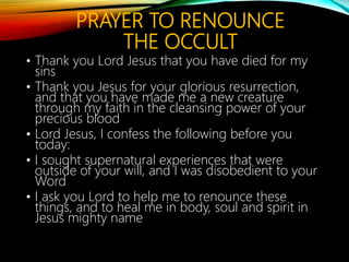 ASTROLOGY
IS A TYPE OF DIVINATION.
• This needs to be renounced.
• You are the author of your destiny through Jesus
Christ.
• You are free of all lies that "astrology" says about
you.
• You are the child of God who is the Creator of the
whole universe.
• You are not a victim of what an astrological chart
says!
• You are who God says you are!
 