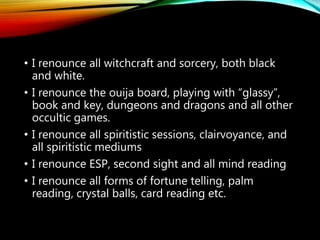 PRAYER TO RENOUNCE
THE OCCULT
• Thank you Lord Jesus that you have died for my
sins
• Thank you Jesus for your glorious resurrection,
and that you have made me a new creature
through my faith in the cleansing power of your
precious blood
• Lord Jesus, I confess the following before you
today:
• I sought supernatural experiences that were
outside of your will, and I was disobedient to your
Word
• I ask you Lord to help me to renounce these
things, and to heal me in body, soul and spirit in
Jesus mighty name
 