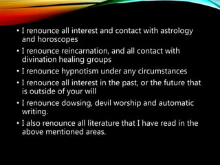 • I renounce all witchcraft and sorcery, both black
and white.
• I renounce the ouija board, playing with “glassy”,
book and key, dungeons and dragons and all other
occultic games.
• I renounce all spiritistic sessions, clairvoyance, and
all spiritistic mediums
• I renounce ESP, second sight and all mind reading
• I renounce all forms of fortune telling, palm
reading, crystal balls, card reading etc.
 