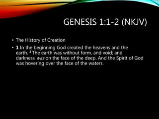 GENESIS 1:1-2 (NKJV)
• The History of Creation
• 1 In the beginning God created the heavens and the
earth. 2 The earth was without form, and void; and
darkness was on the face of the deep. And the Spirit of God
was hovering over the face of the waters.
 