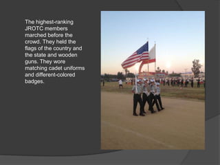 The highest-ranking
JROTC members
marched before the
crowd. They held the
flags of the country and
the state and wooden
guns. They wore
matching cadet uniforms
and different-colored
badges.
 