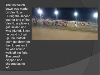 The first touch
down was made
by Van Nuys.
During the second
quarter one of the
Van Nuys players
got tackled and
was injured. Since
he could not get
up, the football
team got down on
their knees until
he was able to
walk off the field.
The crowd
clapped and
cheered as he
left.
 