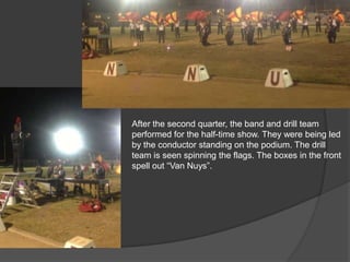 After the second quarter, the band and drill team
performed for the half-time show. They were being led
by the conductor standing on the podium. The drill
team is seen spinning the flags. The boxes in the front
spell out “Van Nuys”.
 