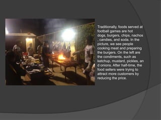 Traditionally, foods served at
football games are hot dogs,
burgers, chips, nachos,
candies, and soda. In the
picture, we see people
cooking meat and preparing
the burgers. On the left are
the condiments, such as
ketchup, mustard, pickles,
and onions. After half-time,
the food sellers were trying
to attract more customers by
reducing the price.
 