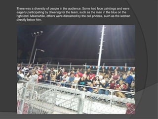 There was a diversity of people in the audience. Some had face paintings and were
eagerly participating by cheering for the team, such as the man in the blue on the
right end. Meanwhile, others were distracted by the cell phones, such as the woman
directly below him.
 