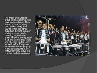 The most encouraging
group in the audience was
the marching band. They
played a tune to every
touchdown. They also
played when the other
team had the ball in order
to distract them while
cheering on their own
team. The drill team joined
the band on the bleachers
and cheered on the team
as well. In the foreground,
we see the drums playing.
In the background, a girl
enthusiastically plays the
trumpet and dances along.
 