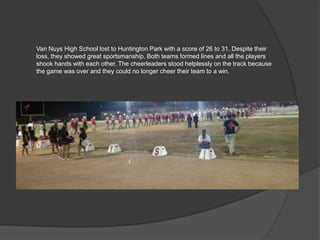 Van Nuys High School lost to Huntington Park with a score of 26 to 31. Despite their
loss, they showed great sportsmanship. Both teams formed lines and all the players
shook hands with each other. The cheerleaders stood helplessly on the track because
the game was over and they could no longer cheer their team to a win.
 