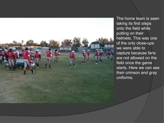 The home team is seen
taking its first steps
onto the field while
putting on their
helmets. This was one
of the only close-ups
we were able to
capture because fans
are not allowed on the
field once the game
starts. Here we can see
their crimson and gray
uniforms.
 