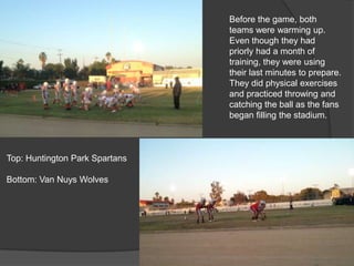 Before the game, both
teams were warming up.
Even though they had
priorly had a month of
training, they were using
their last minutes to prepare.
They did physical exercises
and practiced throwing and
catching the ball as the fans
began filling the stadium.
Top: Huntington Park Spartans
Bottom: Van Nuys Wolves
 