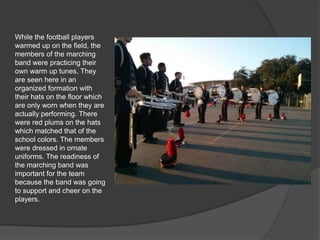 While the football players
warmed up on the field, the
members of the marching
band were practicing their
own warm up tunes. They
are seen here in an
organized formation with
their hats on the floor which
are only worn when they are
actually performing. There
were red plums on the hats
which matched that of the
school colors. The members
were dressed in ornate
uniforms. The readiness of
the marching band was
important for the team
because the band was going
to support and cheer on the
players.
 
