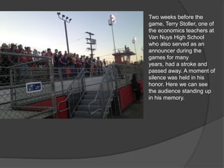 Two weeks before the
game, Terry Stoller, one of
the economics teachers at
Van Nuys High School
who also served as an
announcer during the
games for many years,
had a stroke and passed
away. A moment of silence
was held in his honor.
Here we can see the
audience standing up in
his memory.
 